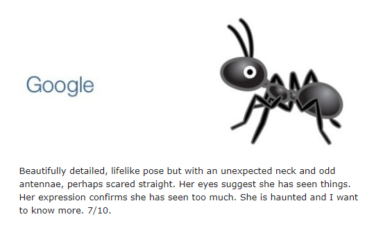 screenshot of a part of a Tumblr post that shows Google's version of the ant emoji and the comment Beautifully detailed, lifelike pose but with an unexpected neck and odd antennae, perhaps scared straight. Her eyes suggest she has seen things. Her expression confirms she has seen too much. She is haunted and I want to know more. 7/10.